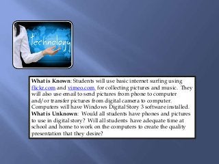 What is Known: Students will use basic internet surfing using
flickr.com and vimeo.com for collecting pictures and music. They
will also use email to send pictures from phone to computer
and/or transfer pictures from digital camera to computer.
Computers will have Windows Digital Story 3 software installed.
What is Unknown: Would all students have phones and pictures
to use in digital story? Will all students have adequate time at
school and home to work on the computers to create the quality
presentation that they desire?
 