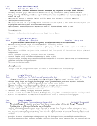 Career Public Relations Firm, Owner
History The Courlin Group – Kingsland, GA March 2002- Present
Public Relations Firm owner for various businesses nationwide, my obligations include but are not limited to:
 Identifying main client groups and audiences and determine the best way to communicate publicity information to them.
 Writing interesting and effective press releases, prepare information for media kits and develop and maintain company internet or
intranet web pages.
 Developing and maintain the company's corporate image and identity, which includes the use of logos and signage.
 Managing communications budgets.
 Managing special events such as sponsorship of races, parties introducing new products, or other activities the firm supports in order
to gain public attention through the media without advertising directly.
 Drafting speeches for company executives, and arranging interviews and other forms of contact for them.
Accomplishments:
 Maintained a profitable businesses throughout economic changes for over 12 years.
Career Magazine Publisher, Owner
History The Courlin Group - Kingsland, GA March 2010 - February 2013
Magazine Publisher for a local lifestyle magazine, my obligations include but are not limited to:
 Oversaw marketing, research, design, and content of Camden's Coastal Living Magazine.
 Responsible for reviewing magazine content, editorials, and photography to make sure they meet the required standards before
publication.
 Promoted innovation related to magazine content, advertisement, sales, online presence, and other elements in magazine production
and promotion.
 Actively participated in meetings to contribute to content and design ideas.
 Reviewed pre-press proofs, the final step before sending the content to press.
 In addition, created important business relationships with external partners to promote the magazine, build important connections,
and reduce printing and distributing expenses.
 Performed other duties as needed.
Accomplishments:
Managed a viable free press publication that was well received in Northeast Florida and Southeast Georgia.
Career Mortgage Counselor
History Totally Free Inc. - Non Profit Mortgage and Financial Consulting Group September 2011 - February 2012
Mortgage Counselor for a local mortgage counseling group , my obligations include but are not limited to:
 Provided financial literacy and affordable housing support through financial education, home buyer education, and housing
counseling. I utilize effective, established programs for low and moderate income families.
 Managed inbound and outbound customer calls to effectively sell mortgages and other products.
Maintained strong relationships with builders and realtors for business development.
Acquired vast knowledge the of real estate business world.
 Maintained broad knowledge of company products and procedures.
 Educated customers about available loan products, WFHM programs, rates, policies, underwriting requirements, and loan procedures.
 Collected and analyze financial and credit information from customer in order to determine suitable loan program.
Career Director of Marketing
History D&D Decorators - Construction Contractor -Brunswick, GA October 2007-February2010
Marketing Manager for a painting contractor/home improvement specialist who services Georgia, Florida and
South Carolina, my obligations include but are not limited to:
 Analyzed and strategized targeted consumer groups that would be beneficial from the use our products and services for both
residential or commercial. I spearheaded advertising and marketing campaigns towards these consumer groups through mass direct
mail, magazine advertising, newspaper advertising, billboards, home-improvement trade shows, vehicle advertising, and web-based
advertising.
 Completely re-branded the image of the company through new logo design, web designs, uniform designs, company brochures,
PowerPoint presentations, direct mail items, media kits, pitch books, home show booths, newsletters, flyers and community activities.
 