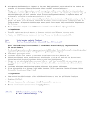  Public Relations representative for the company in all three states. Wrote press-releases, attended state and city held functions, and
networked with Government officials and construction colleges to establish professional relationships.
 Managed over a six-member department and constantly encourage them to sell our services and products by using traditional and
updated sales and marketing techniques, direct the team to potential clients, coordinated with our estimating department for large scale
commercial projects and high-ended commercial projects. Conducted weekly production meetings for department. Design and
produce reports emphasizing our earnings and projections for the future.
 Researched and oversee large residential and commercial projects by inquiring further details about the project, analyzing whether the
project is cost-effective, submit the necessary information to the estimator, keep addendums updated, submit proposals. Once the
projects is awarded, I am responsible for getting proper permits granted, contracts signed, change orders finalized, and productions
files distributed.
 Was an active member in several county-run Chamber of Commerce functions in the states of Georgia and Florida.
Accomplishments:
 I exceeded marketing and sales goals quarterly; my department consistently earns high ratings in customer service.
 Acquired over $500,000 in revenue in a six-month time frame. Proposed over $2 million in revenue for 2008.
Career Senior Sales and Marketing Coordinator
History Pulte Homes -Residential Homebuilder - Jacksonville, FL March 2003-September 2007
Senior Sales and Marketing Coordinator for the #2 homebuilder in the United States, my obligations included
but were not limited to:
 Coordinated, designed, and approved newspaper, magazine, website, billboard, and direct mail advertising. Coordinated, design ed, and
approved over 50 community brochures and maps focused on specific target consumer groups.
 Authored and approved press-releases.
 Coordinated customer service functions for homeowners in over 30 communities in the Jacksonville area.
 Designed and coordinated artwork, display items, décor, furnishings, etc. for over 30 sales centers and over 60 model homes.
Designed and directed professional photography sessions of model homes and communities.
 Managed over sales and marketing budgets, expenses and billing on a weekly basis. Submitted daily sales and marketing reports,
monthly goals reports, quarterly projection reports, and fiscal reports. Ensured these reports were correct and submitted before
deadlines.
 Coordinated and managed tradeshow events, employee and customer service meetings and functions.
 Was an active participant in the Northeast Florida Builders Association (NEFBA), Jacksonville Chamber of Commerce, National
Homebuilders Association, and Adopt-A-Road.
Accomplishments:
 I was promoted from Sales Coordinator to Sales and Marketing Coordinator to Senior Sales and Marketing Coordinator.
 Employee of the Month
 Was a part of a company that was the recipient of the JD Powers award two years in a row.
 Received numerous income raises and bonuses for my job performance.
Education B.A. Communications, American College
A.A. Fine Art, Brunswick College
 