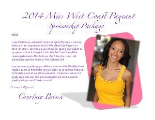 2014 Miss West Coast Pageant	
Hello!

Sponsorship Package 	

I hope this finds you well and in the best of spirits! My name is Courtney
Brown and I am competing in the 2014 Miss West Coast Pageant on
March 30, 2014. I am writing to you in hopes of gaining your support as
my sponsor as I vie for this year’s title. Miss West Coast is an official
regional preliminary to Miss California USA. If I win the crown, I will
automatically become a finalist for Miss California USA!
In my sponsorship package, you will learn about me & the Miss West Coast
Pageant, as well as the benefits of your support as my sponsor. Please do
not hesitate to contact me with any questions, comments or concerns! I
greatly appreciate your time and consideration and I look forward to
speaking with you soon! Thanks so much!
Warmest Regards,	

	Courtney Brown	

 