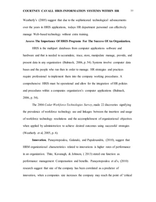 COURTNEY CAVALL HRIS INFORMATION SYSTEMS WITHIN HR 10
Weatherly’s (2005) suggest that due to the sophisticated technological advancements
over the years in HRIS applications, todays HR department personnel can effectively
manage Web-based technology without extra training.
Assess The Importance Of HRIS Programs For The Success Of An Organization.
HRIS is the multipart databases from computer applications software and
hardware and that is needed to accumulate, trace, store, manipulate manage, provide, and
present data in any organization (Bulmash, 2006, p. 54). Systems involve computer data
bases and the people who run then in order to manage. HR strategies and practices
require professional to implement them into the company working procedures. A
comprehensive HRIS must be operational and allow for the integration of HR policies
and procedures within a companies organization’s computer applications (Bulmash,
2006, p. 54).
The 2004 Cedar Workforce Technologies Survey, made 22 discoveries signifying
the prevalence of workforce technology use and linkages between the insertion and usage
of workforce technology resolutions and the accomplishment of organizational objectives
when applied by administration to achieve desired outcomes using successful strategies
(Weatherly et al, 2005, p. 6).
Innovation. Panayotopoulou, Galanaki, and Papalexandris, (2010), suggest that
HRM organizational characteristics related to innovations is higher rates of performance
in an organization. Thite, Kavanagh, & Johnson, ( 2013) stated one function as
performance management Compensation and benefits. Panayotopoulou et al’s, (2010)
research suggest that size of the company has been correlated as a predictor of
innovation, when a companies size increases the company may reach the point of ‘critical
 