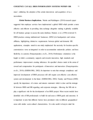 COURTNEY CAVALL HRIS INFORMATION SYSTEMS WITHIN HR 11
mass’, validating the adoption of the certain innovations and acquisition of as a
necessitates.
Global Business Implications. Martin and Reddington (2010) research paper
suggested that employee services have implemented a global HRIS which permits a more
effective and efficient in providing data exchange altogether making it globally available
for all business groups to access the same database. Hannon et al., (1996) reviewed E-
HRM practices among multinational businesses (MNCs) in headquarters and various
affiliates, highlighting distinctive requirements between global and domestic HR
applications, examples stated in one study emphasized the necessity for location-specific
customization verse an integrated in order to accommodate nationwide policies and have
flexibility in customs (Panayotopoulou et al’s., 2010). Performance orientation is the
length to which a community supports and rewards innovation, high standards and
performance improvement creating inferences for specified choices made in the arena of
reward and compensation for participants of innovation and innovation (Panayotopoulou
et al’s., 2010). (SHRM.ORG, 2002). Its important to note that strategic compliance and
improved development of HRIS processes will still require cost effective cost-effective
system and development in the future (SHRM.ORG, 2002). Tansley and Watson (2000)
specify the importance of a vision and mission statement which is clear and the strategic
fit between HRIS and HR regarding and corporate strategies. Allowing the HR role to
play a significant role for the development of an HRIS project. More recent models have
identified role of HR professionals to build for and asses e-HRM goals and outcomes. It
is important to note that different factors have prominent roles in different geographical
areas with similar socio-cultural characteristics. It is also useful to keep in mind the
 