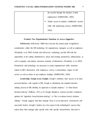 COURTNEY CAVALL HRIS INFORMATION SYSTEMS WITHIN HR 13
the records through the duration of their
employment (SHRM.ORG, 2002).
 Timely access to analysis confidential records
while still maintaining privacy (SHRM.ORG,
2002)
Evaluate Two Organizational Functions & Assess Supportive
Self-Service. Self-service HRIS have become the central point of significant
consideration within the HR technology for organizations managers as well as employees
(Weatherly et al, 2005). Portals and self-service technology provide HR with the
opportunity to for cutting administrative prices and creating productivity enhancement, as
well as organize and analyze enormous amounts of information (Weatherly et. al, 2005).
Productivity and technology are necessary to create organizational shifts structures
related to HR’s interactions with employees, convey a extraordinary degree of self-
service as well as choice in any employee dealings (SHRM.ORG, 2002).
Leadership: Google as an example. Google’s attributes their success to its data-
powered function with regards to HR. Google is substituting the standard decision-
making process in HR, labeling its approach as “people analytics,” or “data-based
decision-making” (Sullivan, 2013, p 3). Google ubiquitous systems provides continuous
updates for “algorithm based decision-making,” or “fact or evidence-based decision-
making.” Google suggests that their strategic focus is on an innovative environment and
successful leaders. Google’s leaders are a key aspect in the technological success they
expect there their manager play specify roles with specific characteristics that lead to
 