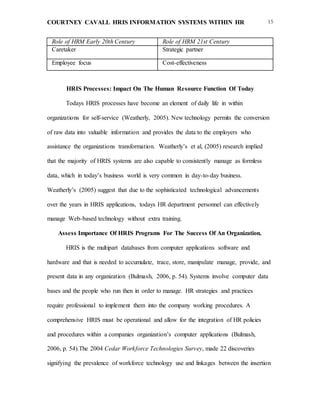 COURTNEY CAVALL HRIS INFORMATION SYSTEMS WITHIN HR 15
Role of HRM Early 20th Century Role of HRM 21st Century
Caretaker Strategic partner
Employee focus
Record keepers
Cost-effectiveness
Employee development
HRIS Processes: Impact On The Human Resource Function Of Today
Todays HRIS processes have become an element of daily life in within
organizations for self-service (Weatherly, 2005). New technology permits the conversion
of raw data into valuable information and provides the data to the employers who
assistance the organizations transformation. Weatherly’s et al, (2005) research implied
that the majority of HRIS systems are also capable to consistently manage as formless
data, which in today’s business world is very common in day-to-day business.
Weatherly’s (2005) suggest that due to the sophisticated technological advancements
over the years in HRIS applications, todays HR department personnel can effectively
manage Web-based technology without extra training.
Assess Importance Of HRIS Programs For The Success Of An Organization.
HRIS is the multipart databases from computer applications software and
hardware and that is needed to accumulate, trace, store, manipulate manage, provide, and
present data in any organization (Bulmash, 2006, p. 54). Systems involve computer data
bases and the people who run then in order to manage. HR strategies and practices
require professional to implement them into the company working procedures. A
comprehensive HRIS must be operational and allow for the integration of HR policies
and procedures within a companies organization’s computer applications (Bulmash,
2006, p. 54).The 2004 Cedar Workforce Technologies Survey, made 22 discoveries
signifying the prevalence of workforce technology use and linkages between the insertion
 