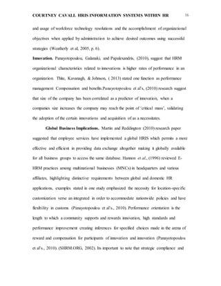 COURTNEY CAVALL HRIS INFORMATION SYSTEMS WITHIN HR 16
and usage of workforce technology resolutions and the accomplishment of organizational
objectives when applied by administration to achieve desired outcomes using successful
strategies (Weatherly et al, 2005, p. 6).
Innovation. Panayotopoulou, Galanaki, and Papalexandris, (2010), suggest that HRM
organizational characteristics related to innovations is higher rates of performance in an
organization. Thite, Kavanagh, & Johnson, ( 2013) stated one function as performance
management Compensation and benefits.Panayotopoulou et al’s, (2010) research suggest
that size of the company has been correlated as a predictor of innovation, when a
companies size increases the company may reach the point of ‘critical mass’, validating
the adoption of the certain innovations and acquisition of as a necessitates.
Global Business Implications. Martin and Reddington (2010) research paper
suggested that employee services have implemented a global HRIS which permits a more
effective and efficient in providing data exchange altogether making it globally available
for all business groups to access the same database. Hannon et al., (1996) reviewed E-
HRM practices among multinational businesses (MNCs) in headquarters and various
affiliates, highlighting distinctive requirements between global and domestic HR
applications, examples stated in one study emphasized the necessity for location-specific
customization verse an integrated in order to accommodate nationwide policies and have
flexibility in customs (Panayotopoulou et al’s., 2010). Performance orientation is the
length to which a community supports and rewards innovation, high standards and
performance improvement creating inferences for specified choices made in the arena of
reward and compensation for participants of innovation and innovation (Panayotopoulou
et al’s., 2010). (SHRM.ORG, 2002). Its important to note that strategic compliance and
 