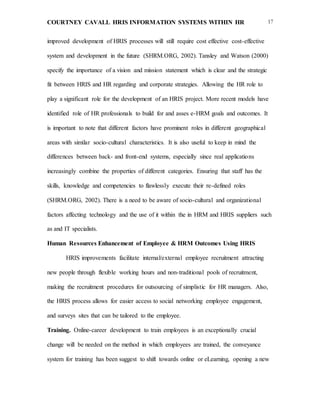 COURTNEY CAVALL HRIS INFORMATION SYSTEMS WITHIN HR 17
improved development of HRIS processes will still require cost effective cost-effective
system and development in the future (SHRM.ORG, 2002). Tansley and Watson (2000)
specify the importance of a vision and mission statement which is clear and the strategic
fit between HRIS and HR regarding and corporate strategies. Allowing the HR role to
play a significant role for the development of an HRIS project. More recent models have
identified role of HR professionals to build for and asses e-HRM goals and outcomes. It
is important to note that different factors have prominent roles in different geographical
areas with similar socio-cultural characteristics. It is also useful to keep in mind the
differences between back- and front-end systems, especially since real applications
increasingly combine the properties of different categories. Ensuring that staff has the
skills, knowledge and competencies to flawlessly execute their re-defined roles
(SHRM.ORG, 2002). There is a need to be aware of socio-cultural and organizational
factors affecting technology and the use of it within the in HRM and HRIS suppliers such
as and IT specialists.
Human Resources Enhancement of Employee & HRM Outcomes Using HRIS
HRIS improvements facilitate internal/external employee recruitment attracting
new people through flexible working hours and non-traditional pools of recruitment,
making the recruitment procedures for outsourcing of simplistic for HR managers. Also,
the HRIS process allows for easier access to social networking employee engagement,
and surveys sites that can be tailored to the employee.
Training. Online-career development to train employees is an exceptionally crucial
change will be needed on the method in which employees are trained, the conveyance
system for training has been suggest to shift towards online or eLearning, opening a new
 