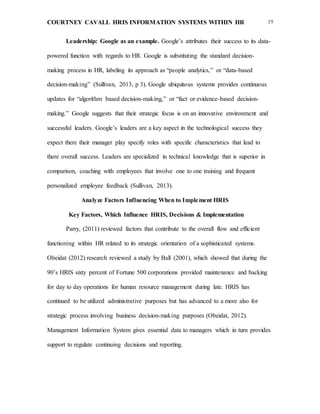 COURTNEY CAVALL HRIS INFORMATION SYSTEMS WITHIN HR 19
Leadership: Google as an example. Google’s attributes their success to its data-
powered function with regards to HR. Google is substituting the standard decision-
making process in HR, labeling its approach as “people analytics,” or “data-based
decision-making” (Sullivan, 2013, p 3). Google ubiquitous systems provides continuous
updates for “algorithm based decision-making,” or “fact or evidence-based decision-
making.” Google suggests that their strategic focus is on an innovative environment and
successful leaders. Google’s leaders are a key aspect in the technological success they
expect there their manager play specify roles with specific characteristics that lead to
there overall success. Leaders are specialized in technical knowledge that is superior in
comparison, coaching with employees that involve one to one training and frequent
personalized employee feedback (Sullivan, 2013).
Analyze Factors Influencing When to Implement HRIS
Key Factors, Which Influence HRIS, Decisions & Implementation
Parry, (2011) reviewed factors that contribute to the overall flow and efficient
functioning within HR related to its strategic orientation of a sophisticated systems.
Obeidat (2012) research reviewed a study by Ball (2001), which showed that during the
90’s HRIS sixty percent of Fortune 500 corporations provided maintenance and backing
for day to day operations for human resource management during late. HRIS has
continued to be utilized administrative purposes but has advanced to a more also for
strategic process involving business decision-making purposes (Obeidat, 2012).
Management Information System gives essential data to managers which in turn provides
support to regulate continuing decisions and reporting.
 