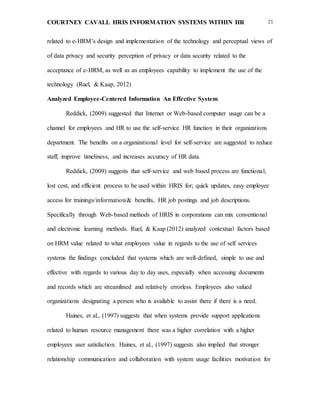COURTNEY CAVALL HRIS INFORMATION SYSTEMS WITHIN HR 21
related to e-HRM’s design and implementation of the technology and perceptual views of
of data privacy and security perception of privacy or data security related to the
acceptance of e-HRM, as well as an employees capability to implement the use of the
technology (Ruel, & Kaap, 2012)
Analyzed Employee-Centered Information An Effective System
Reddick, (2009) suggested that Internet or Web-based computer usage can be a
channel for employees and HR to use the self-service HR function in their organizations
department. The benefits on a organizational level for self-service are suggested to reduce
staff, improve timeliness, and increases accuracy of HR data.
Reddick, (2009) suggests that self-service and web based process are functional,
lost cost, and efficient process to be used within HRIS for; quick updates, easy employee
access for trainings/information/& benefits, HR job postings and job descriptions.
Specifically through Web-based methods of HRIS in corporations can mix conventional
and electronic learning methods. Ruel, & Kaap (2012) analyzed contextual factors based
on HRM value related to what employees value in regards to the use of self services
systems the findings concluded that systems which are well-defined, simple to use and
effective with regards to various day to day uses, especially when accessing documents
and records which are streamlined and relatively errorless. Employees also valued
organizations designating a person who is available to assist there if there is a need.
Haines, et al., (1997) suggests that when systems provide support applications
related to human resource management there was a higher correlation with a higher
employees user satisfaction. Haines, et al., (1997) suggests also implied that stronger
relationship communication and collaboration with system usage facilities motivation for
 