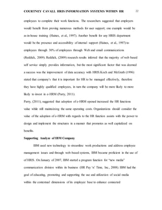 COURTNEY CAVALL HRIS INFORMATION SYSTEMS WITHIN HR 22
employees to complete their work functions. The researchers suggested that employers
would benefit from proving numerous methods for user support; one example would be
as in-house training (Haines, et al., 1997). Another benefit for any HRIS department
would be the presence and accessibility of internal support (Haines, et al., 1997) to
employees through 30% of employees through Web and email communications
(Reddick, 2009). Reddick, (2009) research results inferred that the majority of web based
self service simply provides information, but the most significant factor that was deemed
a success was the improvement of data accuracy with HRIS.Koch and McGrath (1996)
stated that company’s that it is important for HR to be managed effectively, therefore
they have highly qualified employees, in turn the company will be more likely to more
likely to invest in e-HRM (Parry, 2011).
Parry, (2011), suggested that adoption of e-HRM opened increased the HR functions
value while still maintaining the same operating costs. Organizations should consider the
value of the adoption of e-HRM with regards to the HR function assists with the power to
design and implement the structures in a manner that promotes as well capitalized on
benefits.
Supporting Analyze of IBM Company
IBM used new technology to streamline work productions and address employee
management issues and through web-based systems, IBM became proficient in the use of
of HRIS. On January of 2007, IBM started a program function for “new media”
communication division within its business (HR Pay ‘n’ Time, Inc., 2008). IBM had the
goal of educating, promoting and supporting the use and utilization of social media
within the contextual dimensions of its employee base to enhance connected
 