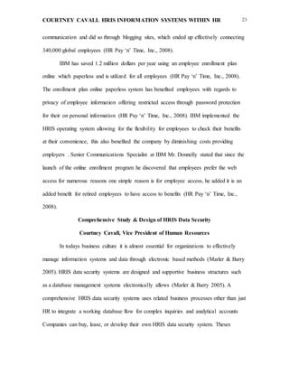 COURTNEY CAVALL HRIS INFORMATION SYSTEMS WITHIN HR 23
communication and did so through blogging sites, which ended up effectively connecting
340,000 global employees (HR Pay ‘n’ Time, Inc., 2008).
IBM has saved 1.2 million dollars per year using an employee enrollment plan
online which paperless and is utilized for all employees (HR Pay ‘n’ Time, Inc., 2008).
The enrollment plan online paperless system has benefited employees with regards to
privacy of employee information offering restricted access through password protection
for their on personal information (HR Pay ‘n’ Time, Inc., 2008). IBM implemented the
HRIS operating system allowing for the flexibility for employees to check their benefits
at their convenience, this also benefited the company by diminishing costs providing
employers . Senior Communications Specialist at IBM Mr. Donnelly stated that since the
launch of the online enrollment program he discovered that employees prefer the web
access for numerous reasons one simple reason is for employee access, he added it is an
added benefit for retired employees to have access to benefits (HR Pay ‘n’ Time, Inc.,
2008).
Comprehensive Study & Design of HRIS Data Security
Courtney Cavall, Vice President of Human Resources
In todays business culture it is almost essential for organizations to effectively
manage information systems and data through electronic based methods (Marler & Barry
2005). HRIS data security systems are designed and supportive business structures such
as a database management systems electronically allows (Marler & Barry 2005). A
comprehensive HRIS data security systems uses related business processes other than just
HR to integrate a working database flow for complex inquiries and analytical accounts
Companies can buy, lease, or develop their own HRIS data security system. Theses
 