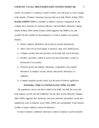 COURTNEY CAVALL HRIS INFORMATION SYSTEMS WITHIN HR 24
systems are essential to a company in order to retrieve store and secure as well as manage
to the majority of business transaction processes that occur daily (Marler & Barry 2005).
Benefits of DBMS. DBMS is essentially an effective electronic management for the
company but is necessary for corporate efficiency and streamlined information sharing
(Marler & Barry 2005). Marler & Barry (2005) suggested that DBMS is not only
essential but also a benefit for data management in order to maintain our corporate
integrity;
 Ensures employee information and records are secured and protected
 Allows data to be accessed quickly to numerous many users simultaneously.
 Computes accurate data and corrections can be made with ease if necessary.
 Provides a preventive method to recover lost data and provides a system to
backup data if ever needed.
 Protected records and employee information compensation data, medical
information in employee records, and any other private information on
employees.
 Computer programs provide control over the preset of software applications
Maintaining A High Level Of Data Security Within Any HRIS
The organization such as ours that is related to the health care field has to not only
keep employee records safe and confidential but also client records efficiently managed.
Diehl (2009), suggested limit disclosures and secure personnel and medical records from
unauthorized users, to minimize access. Diehl (2009), also recommended if and whenever
possible to request employee consent for disclosures.
In order to maintain confidential information related to employee records researcher
 