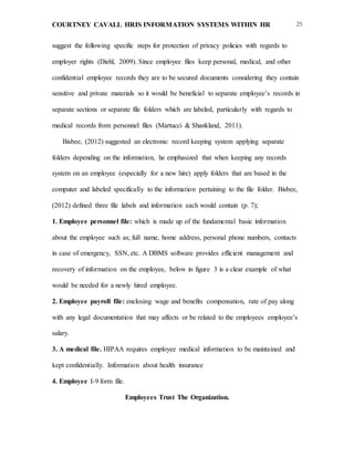 COURTNEY CAVALL HRIS INFORMATION SYSTEMS WITHIN HR 25
suggest the following specific steps for protection of privacy policies with regards to
employer rights (Diehl, 2009). Since employee files keep personal, medical, and other
confidential employee records they are to be secured documents considering they contain
sensitive and private materials so it would be beneficial to separate employee’s records in
separate sections or separate file folders which are labeled, particularly with regards to
medical records from personnel files (Martucci & Shankland, 2011).
Bisbee, (2012) suggested an electronic record keeping system applying separate
folders depending on the information, he emphasized that when keeping any records
system on an employee (especially for a new hire) apply folders that are based in the
computer and labeled specifically to the information pertaining to the file folder. Bisbee,
(2012) defined three file labels and information each would contain (p. 7);
1. Employee personnel file: which is made up of the fundamental basic information
about the employee such as; full name, home address, personal phone numbers, contacts
in case of emergency, SSN, etc. A DBMS software provides efficient management and
recovery of information on the employee, below in figure 3 is a clear example of what
would be needed for a newly hired employee.
2. Employee payroll file: enclosing wage and benefits compensation, rate of pay along
with any legal documentation that may affects or be related to the employees employee’s
salary.
3. A medical file. HIPAA requires employee medical information to be maintained and
kept confidentially. Information about health insurance
4. Employee I-9 form file.
Employees Trust The Organization.
 