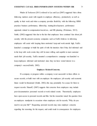 COURTNEY CAVALL HRIS INFORMATION SYSTEMS WITHIN HR 26
Mudor & Tooksoon (2011) referred to Lee and Lee (2007) suggested that a firms
following markers assist with regards to employee efficiency, productively as well as
quality in their work and when a company provides flexibility with the following HRM
practices business performance, fellowship, training/development, performance
appraisals related to compensation/incentives, and HR planning (Weitzman, 2013).
Smith, (2002) suggested that due to the fact that employees have continual fear about job
security with the present economy companies such as FedEx believes in informing
employees will assist with keeping them motivated keep and work morale high, FedEx
launched a campaign to build the spirit of with the intention that if they feel informed and
in the loop with work events they will be more willing and capable to meet customer
needs their job security, FedEx mounted a comprehensive campaign was launched to
keep employees informed and motivated since they too have vested interest in a
company’s success(Smith, 2002).
Employee Related Concerns.
If a company or program within a company is not successful in there efforts to
secure records, or build trust with an employee the employees job security and economic
future would be threatened (Smith, 2002), this may potentially be a cause for them to
request records. Shanoff, (2007) suggests that concerns from employees may include
poor documentation personnel records or work related events. Theoretically employees
have open access to personal records and files but the researcher raised the question from
an employers standpoint in occasions when employees ask for records, "Why do you
need to see your file?” Requesting personal records may raise employer concerns
regarding the reasoning for the request, and could result in consequences for employees
 