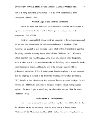 COURTNEY CAVALL HRIS INFORMATION SYSTEMS WITHIN HR 27
such as in being transferred, job demotion, or in the worst case terminated form
employment (Shanoff, 2007).
Potential Legal Issues If Private Information
If there is ever an issue of concern on the employers behalf be sure to provide a
legitimate explanations: for the records and investigative techniques used in the
organization. Diehl (2009),
Employers are mandated to keep employee statements in the employees personnel
file but laws vary depending on the state-to-state (Martucci & Shankland, 2011).
Businesses are required to give employees copies of all written documentation regarding
disciplinary activities according to new amended laws (Weitzman, 2013). Weitzman,
(2013) suggested clear record keeping, ample notice any situation where disciplinary
action is taken there is to be clear documentation of disciplinary action also on file would
be any termination notices. Additionally kept in the employee record would be
performance evaluations, if there is a discrepancy from the employee a written statement
from the employee is required in the documents describing their position (Weitzman,
2013), in order to have clear account kept on record for employees and employers in their
personal file. Additionally added was to the record would be outside correspondence
anytime a disclosure is give to a third party the information is to part of the file as well
(Weitzman, 2013).
Consequence of Non-Compliance
Non-compliance can result in corporate fines anywhere from $500 dollars for the
first violation and for any succeeding violation it can cost up to $1,000 dollars
(Weitzman, 2013). Martucci & Shankland (2011) defined four areas of significance and
 