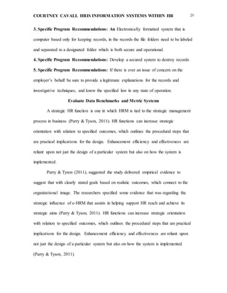 COURTNEY CAVALL HRIS INFORMATION SYSTEMS WITHIN HR 29
3. Specific Program Recommendations: An Electronically formatted system that is
computer based only for keeping records, in the records the file folders need to be labeled
and separated to a designated folder which is both secure and operational.
4. Specific Program Recommendations: Develop a secured system to destroy records
5. Specific Program Recommendations: If there is ever an issue of concern on the
employer’s behalf be sure to provide a legitimate explanations for the records and
investigative techniques, and know the specified law in any state of operation.
Evaluate Data Benchmarks and Metric Systems
A strategic HR function is one in which HRM is tied to the strategic management
process in business (Parry & Tyson, 2011). HR functions can increase strategic
orientation with relation to specified outcomes, which outlines the procedural steps that
are practical implications for the design. Enhancement efficiency and effectiveness are
reliant upon not just the design of a particular system but also on how the system is
implemented.
Parry & Tyson (2011), suggested the study delivered empirical evidence to
suggest that with clearly stated goals based on realistic outcomes, which connect to the
organizational image. The researchers specified some evidence that was regarding the
strategic influence of e-HRM that assists in helping support HR reach and achieve its
strategic aims (Parry & Tyson, 2011). HR functions can increase strategic orientation
with relation to specified outcomes, which outlines the procedural steps that are practical
implications for the design. Enhancement efficiency and effectiveness are reliant upon
not just the design of a particular system but also on how the system is implemented
(Parry & Tyson, 2011).
 