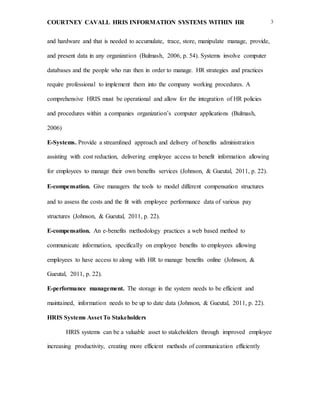 COURTNEY CAVALL HRIS INFORMATION SYSTEMS WITHIN HR 3
and hardware and that is needed to accumulate, trace, store, manipulate manage, provide,
and present data in any organization (Bulmash, 2006, p. 54). Systems involve computer
databases and the people who run then in order to manage. HR strategies and practices
require professional to implement them into the company working procedures. A
comprehensive HRIS must be operational and allow for the integration of HR policies
and procedures within a companies organization’s computer applications (Bulmash,
2006)
E-Systems. Provide a streamlined approach and delivery of benefits administration
assisting with cost reduction, delivering employee access to benefit information allowing
for employees to manage their own benefits services (Johnson, & Gueutal, 2011, p. 22).
E-compensation. Give managers the tools to model different compensation structures
and to assess the costs and the fit with employee performance data of various pay
structures (Johnson, & Gueutal, 2011, p. 22).
E-compensation. An e-benefits methodology practices a web based method to
communicate information, specifically on employee benefits to employees allowing
employees to have access to along with HR to manage benefits online (Johnson, &
Gueutal, 2011, p. 22).
E-performance management. The storage in the system needs to be efficient and
maintained, information needs to be up to date data (Johnson, & Gueutal, 2011, p. 22).
HRIS Systems Asset To Stakeholders
HRIS systems can be a valuable asset to stakeholders through improved employee
increasing productivity, creating more efficient methods of communication efficiently
 