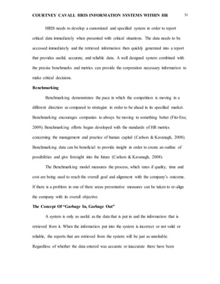 COURTNEY CAVALL HRIS INFORMATION SYSTEMS WITHIN HR 30
HRIS needs to develop a customized and specified system in order to report
critical data immediately when presented with critical situations. The data needs to be
accessed immediately and the retrieved information then quickly generated into a report
that provides useful, accurate, and reliable data. A well designed system combined with
the precise benchmarks and metrics can provide the corporation necessary information to
make critical decisions.
Benchmarking
Benchmarking demonstrates the pace in which the competition is moving in a
different direction as compared to strategize in order to be ahead in its specified market.
Benchmarking encourages companies to always be moving to something better (Fitz-Enz,
2009). Benchmarking efforts began developed with the standards of HR metrics
concerning the management and practice of human capital (Carlson & Kavanagh, 2008).
Benchmarking data can be beneficial to provide insight in order to create an outline of
possibilities and give foresight into the future (Carlson & Kavanagh, 2008).
The Benchmarking model measures the process, which rates if quality, time and
cost are being used to reach the overall goal and alignment with the company’s outcome.
If there is a problem in one of there areas preventative measures can be taken to re-align
the company with its overall objective.
The Concept Of “Garbage In, Garbage Out”
A system is only as useful as the data that is put in and the information that is
retrieved from it. When the information put into the system is incorrect or not valid or
reliable, the reports that are retrieved from the system will be just as unreliable.
Regardless of whether the data entered was accurate or inaccurate there have been
 