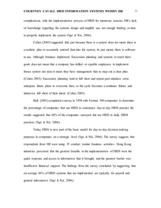 COURTNEY CAVALL HRIS INFORMATION SYSTEMS WITHIN HR 31
complications with the implementation process of HRIS for numerous reasons, HR’s lack
of knowledge regarding the systems design and tangible use, not enough funding or time
to properly implement the system (Ngai & Wat, 2006).
Cohen (2003) suggested that just because there is a system does not mean there is
a realistic plan or accurately entered data into the system, its just means there is software
to use. Although business implement Succession planning and systems to reach there
goals does not mean that a company has skilled or capable employees to implement
theses system nor does it mean they have management that to map out a clear plan
(Cohen 2003). Succession planning tend to fall short and repeat past mistakes verse
anticipate future plans to overcome then, so the cycle becomes a continues failure and
initiatives fall short of their intent (Cohen 2003).
Ball, (2001) completed a survey in 1998 with Fortune 500 companies to determine
the percentage of companies that use HRIS to sustenance day-to-day HRM practice the
results suggested that 60% of the companies surveyed did use HRIS in daily HRM
practices (Ngai & Wat, 2006).
Today HRIS is now part of the basic model for day-to-day decision-making
purposes in companies on a strategic level (Ngai & Wat, 2006). The survey suggests that
respondents from HR were using IT conduct routine business activities. Hong Kong
industries perceived that the greatest benefits to the implementation of HRIS were the
quick response and access to information that it brought, and the greatest barrier was
insufficient financial support. The findings from the survey concluded by suggesting that
on average 86% of HRIS systems that are implemented are typically for payroll and
general information (Ngai & Wat, 2006).
 