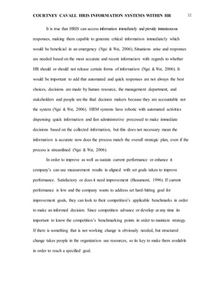COURTNEY CAVALL HRIS INFORMATION SYSTEMS WITHIN HR 32
It is true that HRIS can access information immediately and provide instantaneous
responses, making them capable to generate critical information immediately which
would be beneficial in an emergency (Ngai & Wat, 2006)..Situations arise and responses
are needed based on the most accurate and recent information with regards to whether
HR should or should not release certain forms of information (Ngai & Wat, 2006). It
would be important to add that automated and quick responses are not always the best
choices, decisions are made by human resource, the management department, and
stakeholders and people are the final decision makers because they are accountable not
the system (Ngai & Wat, 2006). HRM systems have robotic with automated activities
dispensing quick information and fast administrative processed to make immediate
decisions based on the collected information, but this does not necessary mean the
information is accurate now does the process match the overall strategic plan, even if the
process is streamlined (Ngai & Wat, 2006).
In order to improve as well as sustain current performance or enhance it
company’s can use measurement results in aligned with set goals taken to improve
performance. Satisfactory or does it need improvement (Beaumont, 1996). If current
performance is low and the company wants to address set hard-hitting goal for
improvement goals, they can look to their competition’s applicable benchmarks in order
to make an informed decision. Since competition advance or develop at any time its
important to know the competition’s benchmarking points in order to maintain strategy.
If there is something that is not working change is obviously needed, but structured
change takes people in the organization use resources, so its key to make them available
in order to reach a specified goal.
 