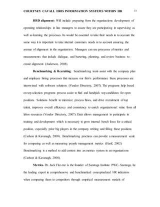 COURTNEY CAVALL HRIS INFORMATION SYSTEMS WITHIN HR 33
HRD alignment: Will include preparing from the organizations development of
operating relationships in line managers to assure they are participating in supervising as
well as learning the processes. Its would be essential to take their needs in to account the
same way it is important to take internal customers needs in to account ensuring the
avenue of alignment in the organization. Managers can use processes of metrics and
measurements that include dialogue, and bartering, planning, and review business to
create alignment (Anderson, 2008).
Benchmarking & Recruiting: benchmarking tools assist with the company plan
and employee hiring processes that increase our firm’s performance these processes are
intertwined with software solutions (Vendor Directory, 2007). The programs help based
on top selection programs process assist to find and handpick top candidates for open
positions. Solutions benefit to minimize process flaws, and drive recruitment of top
talent, improves overall efficiency and consistency to enrich organizational value from all
labor resources (Vendor Directory, 2007). Data allows management to participate in
training and development which is necessary to grow internal bench force for a critical
position, especially prior big players in the company retiring and filling these positions
(Carlson & Kavanagh, 2008). Benchmarking practices can provide a measurement scale
for comparing as well as measuring people management metrics (Harif, 2002)
Benchmarking is a method to add context into an metrics system in an organizations
(Carlson & Kavanagh, 2008).
Metrics. Dr. Jack Fitz-enz is the founder of Saratoga Institute PWC- Saratoga, he
the leading expert in comprehensive and benchmarked conceptualized HR indicators
when comparing them to competitors through empirical measurement models of
 