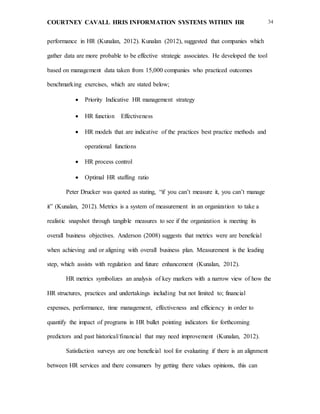 COURTNEY CAVALL HRIS INFORMATION SYSTEMS WITHIN HR 34
performance in HR (Kunalan, 2012). Kunalan (2012), suggested that companies which
gather data are more probable to be effective strategic associates. He developed the tool
based on management data taken from 15,000 companies who practiced outcomes
benchmarking exercises, which are stated below;
 Priority Indicative HR management strategy  
 HR function  Effectiveness
 HR models that are indicative of the practices best practice methods and
operational functions
 HR process control 
 Optimal HR staffing ratio
Peter Drucker was quoted as stating, “if you can’t measure it, you can’t manage
it” (Kunalan, 2012). Metrics is a system of measurement in an organization to take a
realistic snapshot through tangible measures to see if the organization is meeting its
overall business objectives. Anderson (2008) suggests that metrics were are beneficial
when achieving and or aligning with overall business plan. Measurement is the leading
step, which assists with regulation and future enhancement (Kunalan, 2012).
HR metrics symbolizes an analysis of key markers with a narrow view of how the
HR structures, practices and undertakings including but not limited to; financial
expenses, performance, time management, effectiveness and efficiency in order to
quantify the impact of programs in HR bullet pointing indicators for forthcoming
predictors and past historical/financial that may need improvement (Kunalan, 2012).
Satisfaction surveys are one beneficial tool for evaluating if there is an alignment
between HR services and there consumers by getting there values opinions, this can
 