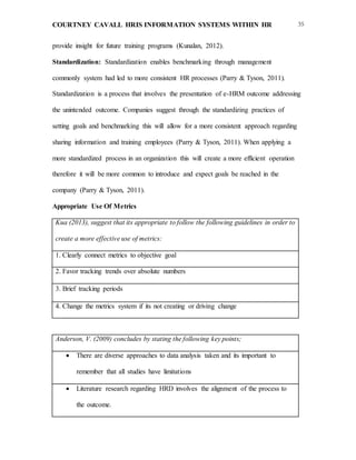COURTNEY CAVALL HRIS INFORMATION SYSTEMS WITHIN HR 35
provide insight for future training programs (Kunalan, 2012).
Standardization: Standardization enables benchmarking through management
commonly system had led to more consistent HR processes (Parry & Tyson, 2011).
Standardization is a process that involves the presentation of e-HRM outcome addressing
the unintended outcome. Companies suggest through the standardizing practices of
setting goals and benchmarking this will allow for a more consistent approach regarding
sharing information and training employees (Parry & Tyson, 2011). When applying a
more standardized process in an organization this will create a more efficient operation
therefore it will be more common to introduce and expect goals be reached in the
company (Parry & Tyson, 2011).
Appropriate Use Of Metrics
Kua (2013), suggest that its appropriate to follow the following guidelines in order to
create a more effective use of metrics:
1. Clearly connect metrics to objective goal
2. Favor tracking trends over absolute numbers
3. Brief tracking periods 
4. Change the metrics system if its not creating or driving change
Anderson, V. (2009) concludes by stating the following key points;
 There are diverse approaches to data analysis taken and its important to
remember that all studies have limitations
 Literature research regarding HRD involves the alignment of the process to
the outcome.
 