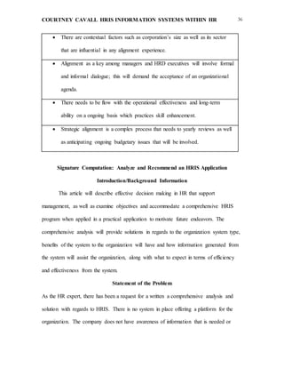 COURTNEY CAVALL HRIS INFORMATION SYSTEMS WITHIN HR 36
 There are contextual factors such as corporation’s size as well as its sector
that are influential in any alignment experience.
 Alignment as a key among managers and HRD executives will involve formal
and informal dialogue; this will demand the acceptance of an organizational
agenda.
 There needs to be flow with the operational effectiveness and long-term
ability on a ongoing basis which practices skill enhancement.
 Strategic alignment is a complex process that needs to yearly reviews as well
as anticipating ongoing budgetary issues that will be involved.
Signature Computation: Analyze and Recommend an HRIS Application
Introduction/Background Information
This article will describe effective decision making in HR that support
management, as well as examine objectives and accommodate a comprehensive HRIS
program when applied in a practical application to motivate future endeavors. The
comprehensive analysis will provide solutions in regards to the organization system type,
benefits of the system to the organization will have and how information generated from
the system will assist the organization, along with what to expect in terms of efficiency
and effectiveness from the system.
Statement of the Problem
As the HR expert, there has been a request for a written a comprehensive analysis and
solution with regards to HRIS. There is no system in place offering a platform for the
organization. The company does not have awareness of information that is needed or
 