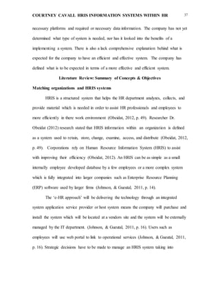 COURTNEY CAVALL HRIS INFORMATION SYSTEMS WITHIN HR 37
necessary platforms and required or necessary data information. The company has not yet
determined what type of system is needed, nor has it looked into the benefits of a
implementing a system. There is also a lack comprehensive explanation behind what is
expected for the company to have an efficient and effective system. The company has
defined what is to be expected in terms of a more effective and efficient system.
Literature Review: Summary of Concepts & Objectives
Matching organizations and HRIS systems
HRIS is a structured system that helps the HR department analyzes, collects, and
provide material which is needed in order to assist HR professionals and employees to
more efficiently in there work environment (Obeidat, 2012, p. 49). Researcher Dr.
Obeidat (2012) research stated that HRIS information within an organization is defined
as a system used to retain, store, change, examine, access, and distribute (Obeidat, 2012,
p. 49). Corporations rely on Human Resource Information System (HRIS) to assist
with improving their efficiency (Obeidat, 2012). An HRIS can be as simple as a small
internally employee developed database by a few employees or a more complex system
which is fully integrated into larger companies such as Enterprise Resource Planning
(ERP) software used by larger firms (Johnson, & Gueutal, 2011, p. 14).
The ‘e-HR approach’ will be delivering the technology through an integrated
system application service provider or host system means the company will purchase and
install the system which will be located at a vendors site and the system will be externally
managed by the IT department. (Johnson, & Gueutal, 2011, p. 16). Users such as
employees will use web portal to link to operational services (Johnson, & Gueutal, 2011,
p. 16). Strategic decisions have to be made to manage an HRIS system taking into
 