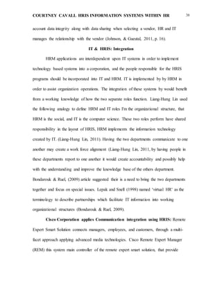 COURTNEY CAVALL HRIS INFORMATION SYSTEMS WITHIN HR 38
account data integrity along with data sharing when selecting a vendor, HR and IT
manages the relationship with the vendor (Johnson, & Gueutal, 2011, p. 16).
IT & HRIS: Integration
HRM applications are interdependent upon IT systems in order to implement
technology based systems into a corporation, and the people responsible for the HRIS
programs should be incorporated into IT and HRM. IT is implemented by by HRM in
order to assist organization operations. The integration of these systems by would benefit
from a working knowledge of how the two separate roles function. Liang-Hung Lin used
the following analogy to define HRM and IT roles I'm the organizational structure, that
HRM is the social, and IT is the computer science. These two roles perform have shared
responsibility in the layout of HRIS, HRM implements the information technology
created by IT. (Liang-Hung Lin, 2011). Having the two departments communicate to one
another may create a work force alignment (Liang-Hung Lin, 2011, by having people in
these departments report to one another it would create accountability and possibly help
with the understanding and improve the knowledge base of the others department.
Bondarouk & Ruel, (2009) article suggested their is a need to bring the two departments
together and focus on special issues. Lepak and Snell (1998) named ‘virtual HR’ as the
terminology to describe partnerships which facilitate IT information into working
organizational structures (Bondarouk & Ruel, 2009).
Cisco Corporation applies Communication integration using HRIS: Remote
Expert Smart Solution connects managers, employees, and customers, through a multi-
facet approach applying advanced media technologies. Cisco Remote Expert Manager
(REM) this system main controller of the remote expert smart solution, that provide
 