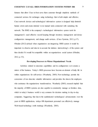COURTNEY CAVALL HRIS INFORMATION SYSTEMS WITHIN HR 39
features that allow Cisco to best serve there customer through simplistic methods of
connected services for exchanges using technology that is both simple and effective.
Cisco network devices and technological information system is designed help diminish
human errors and create minimal to no manual tasks connected with sustaining the
network. The RME is the company’s technological information system tools for
management’s used effective record keeping through inventory management and device
configuration management, and change audit services. (Cisco Systems, 2013, p.17).
Obeidat (2012) advised when organization are integrating HRIS system it would be
important to observe and take in to account the intrinsic interworking’s of the system and
then decide if it would be compatible within an organizations social system (Obeidat,
2012, p. 53).
Developing Processes to Mirror Organizational Needs
Activities related to outcomes capabilities and its configuration so it creates a
mirror of the business. Today’s HRIS processes have become an element of daily life in
within organizations for self-service (Weatherly, 2005). New technology permits the
conversion of raw data into valuable information and provides the data to the employers
who assistance the organizations transformation. Weatherly (2005), research implied that
the majority of HRIS systems are also capable to consistently manage as formless data,
which in today’s business world is very common for decision making in day-to-day
companies. Suggesting that due to the sophisticated technological advancements over the
years in HRIS applications, todays HR department personnel can effectively manage
Web-based technology (with training) (Weatherly, 2005).
 