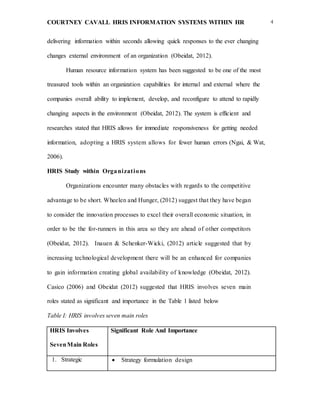 COURTNEY CAVALL HRIS INFORMATION SYSTEMS WITHIN HR 4
delivering information within seconds allowing quick responses to the ever changing
changes external environment of an organization (Obeidat, 2012).
Human resource information system has been suggested to be one of the most
treasured tools within an organization capabilities for internal and external where the
companies overall ability to implement, develop, and reconfigure to attend to rapidly
changing aspects in the environment (Obeidat, 2012). The system is efficient and
researches stated that HRIS allows for immediate responsiveness for getting needed
information, adopting a HRIS system allows for fewer human errors (Ngai, & Wat,
2006).
HRIS Study within Organizations
Organizations encounter many obstacles with regards to the competitive
advantage to be short. Wheelen and Hunger, (2012) suggest that they have began
to consider the innovation processes to excel their overall economic situation, in
order to be the for-runners in this area so they are ahead of other competitors
(Obeidat, 2012). Inauen & Schenker-Wicki, (2012) article suggested that by
increasing technological development there will be an enhanced for companies
to gain information creating global availability of knowledge (Obeidat, 2012).
Casico (2006) and Obeidat (2012) suggested that HRIS involves seven main
roles stated as significant and importance in the Table 1 listed below
Table I: HRIS involves seven main roles
HRIS Involves
SevenMain Roles
Significant Role And Importance
1. Strategic  Strategy formulation design
 