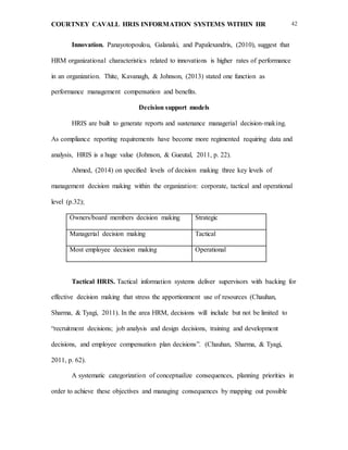 COURTNEY CAVALL HRIS INFORMATION SYSTEMS WITHIN HR 42
Innovation. Panayotopoulou, Galanaki, and Papalexandris, (2010), suggest that
HRM organizational characteristics related to innovations is higher rates of performance
in an organization. Thite, Kavanagh, & Johnson, (2013) stated one function as
performance management compensation and benefits.
Decision support models
HRIS are built to generate reports and sustenance managerial decision-making.
As compliance reporting requirements have become more regimented requiring data and
analysis, HRIS is a huge value (Johnson, & Gueutal, 2011, p. 22).
Ahmed, (2014) on specified levels of decision making three key levels of
management decision making within the organization: corporate, tactical and operational
level (p.32);
Owners/board members decision making Strategic
Managerial decision making Tactical
Most employee decision making Operational
Tactical HRIS. Tactical information systems deliver supervisors with backing for
effective decision making that stress the apportionment use of resources (Chauhan,
Sharma, & Tyagi, 2011). In the area HRM, decisions will include but not be limited to
“recruitment decisions; job analysis and design decisions, training and development
decisions, and employee compensation plan decisions”. (Chauhan, Sharma, & Tyagi,
2011, p. 62).
A systematic categorization of conceptualize consequences, planning priorities in
order to achieve these objectives and managing consequences by mapping out possible
 