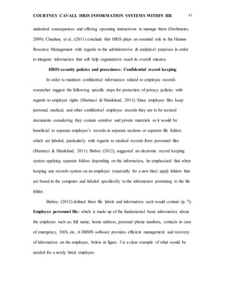 COURTNEY CAVALL HRIS INFORMATION SYSTEMS WITHIN HR 43
undesired consequences and offering operating instructions to manage them (Strohmeier,
2009). Chauhan, et al., (2011) conclude that HRIS plays an essential role in the Human
Resource Management with regards to the administrative & analytical purposes in order
to integrate information that will help organization reach its overall mission.
HRIS security policies and procedures: Confidential record keeping
In order to maintain confidential information related to employee records
researcher suggest the following specific steps for protection of privacy policies with
regards to employer rights (Martucci & Shankland, 2011). Since employee files keep
personal, medical, and other confidential employee records they are to be secured
documents considering they contain sensitive and private materials so it would be
beneficial to separate employee’s records in separate sections or separate file folders
which are labeled, particularly with regards to medical records from personnel files
(Martucci & Shankland, 2011). Bisbee (2012), suggested an electronic record keeping
system applying separate folders depending on the information, he emphasized that when
keeping any records system on an employee (especially for a new hire) apply folders that
are based in the computer and labeled specifically to the information pertaining to the file
folder.
Bisbee, (2012) defined three file labels and information each would contain (p. 7);
Employee personnel file: which is made up of the fundamental basic information about
the employee such as; full name, home address, personal phone numbers, contacts in case
of emergency, SSN, etc. A DBMS software provides efficient management and recovery
of information on the employee, below in figure 3 is a clear example of what would be
needed for a newly hired employee.
 