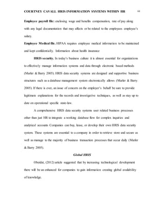 COURTNEY CAVALL HRIS INFORMATION SYSTEMS WITHIN HR 44
Employee payroll file: enclosing wage and benefits compensation, rate of pay along
with any legal documentation that may affects or be related to the employees employee’s
salary.
Employee Medical file. HIPAA requires employee medical information to be maintained
and kept confidentially. Information about health insurance
HRIS security. In today’s business culture it is almost essential for organizations
to effectively manage information systems and data through electronic based methods
(Marler & Barry 2005). HRIS data security systems are designed and supportive business
structures such as a database management system electronically allows (Marler & Barry
2005). If there is ever, an issue of concern on the employer’s behalf be sure to provide
legitimate explanations for the records and investigative techniques, as well as stay up to
date on operational specific state-law.
A comprehensive HRIS data security systems user related business processes
other than just HR to integrate a working database flow for complex inquiries and
analytical accounts Companies can buy, lease, or develop their own HRIS data security
system. These systems are essential to a company in order to retrieve store and secure as
well as manage to the majority of business transaction processes that occur daily (Marler
& Barry 2005).
Global HRIS
Obeidat, (2012) article suggested that by increasing technological development
there will be an enhanced for companies to gain information creating global availability
of knowledge.
 