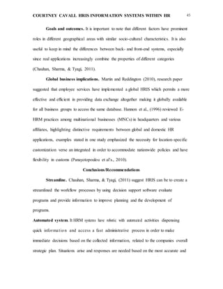 COURTNEY CAVALL HRIS INFORMATION SYSTEMS WITHIN HR 45
Goals and outcomes. It is important to note that different factors have prominent
roles in different geographical areas with similar socio-cultural characteristics. It is also
useful to keep in mind the differences between back- and front-end systems, especially
since real applications increasingly combine the properties of different categories
(Chauhan, Sharma, & Tyagi, 2011).
Global business implications. Martin and Reddington (2010), research paper
suggested that employee services have implemented a global HRIS which permits a more
effective and efficient in providing data exchange altogether making it globally available
for all business groups to access the same database. Hannon et al., (1996) reviewed E-
HRM practices among multinational businesses (MNCs) in headquarters and various
affiliates, highlighting distinctive requirements between global and domestic HR
applications, examples stated in one study emphasized the necessity for location-specific
customization verse an integrated in order to accommodate nationwide policies and have
flexibility in customs (Panayotopoulou et al’s., 2010).
Conclusions/Recommendations
Streamline. Chauhan, Sharma, & Tyagi, (2011) suggest HRIS can be to create a
streamlined the workflow processes by using decision support software evaluate
programs and provide information to improve planning and the development of
programs.
Automated system. It HRM systems have robotic with automated activities dispensing
quick information and access a fast administrative process in order to make
immediate decisions based on the collected information, related to the companies overall
strategic plan. Situations arise and responses are needed based on the most accurate and
 