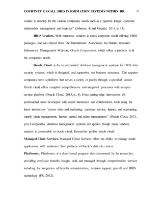 COURTNEY CAVALL HRIS INFORMATION SYSTEMS WITHIN HR 47
vendor to develop for the various companies needs such as a “general ledger, customer
relationship management and logistics” (Johnson, & and Gueutal, 2011, p. 14).
HRIS Vendors. With numerous vendors in today corporate world offering HRIS
packages, one was chosen from The International Association for Human Resource
Information Management Web site, Oracle Corporation, which offers a platform to fit
the companies needs.
Oracle Cloud. is the recommended database management systems for HRIS data
security systems, which is designed, and supportive our business structures. This requires
companies have a platform that serves a variety of people through a specified vendor.
Oracle cloud offers complete comprehensive and integrated processes with an open
service platform (Oracle Cloud, 2013, p., 4). It has cutting-edge innovations for
professional users developed with social interaction and collaboration tools using the
latest innovations “across sales and marketing, customer service, finance and accounting,
supply chain management, human capital and talent management” (Oracle Cloud, 2013,
p.6) Comparative database management systems are applied though many vendors,
amazon is comparable to oracle cloud. Researcher prefers oracle cloud.
Managed Cloud Services. Managed Cloud Services offers the ability to manage onsite
applications with assistance from partners at Oracle’s data cite centers.
PlanSource. PlanSource is a cloud-based program also recommend by the researcher,
providing employee benefits bought, sold, and managed through comprehensive services
including the integration of benefits administration, decision support, payroll and HRIS
technology (PR, 2012).
 