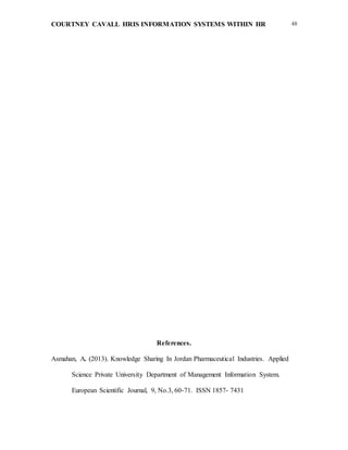 COURTNEY CAVALL HRIS INFORMATION SYSTEMS WITHIN HR 48
References.
Asmahan, A. (2013). Knowledge Sharing In Jordan Pharmaceutical Industries. Applied
Science Private University Department of Management Information System.
European Scientific Journal, 9, No.3, 60-71. ISSN 1857- 7431
 