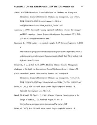 COURTNEY CAVALL HRIS INFORMATION SYSTEMS WITHIN HR 49
Ahmed, M. (2014) International Journal of Information, Business and Management
International Journal of Information, Business and Management, Vol. 6, No.1,
2014. ISSN 2076-9202. Retrieved August 25, 2014 at
http://ijibm.elitehall.com/IJIBM_Vol5No1_Feb2013.pdf
Anderson, V. (2008). Desperately seeking alignment: reflections of senior line managers
and HRD executives. Human Resource Development International, 12(3), 263-
277. doi:10.1080/13678860902982009
Beaumont, L., (1996). Metrics — a practical example, 1-17. Retrieved September 4, 2014
at
http://webcache.googleusercontent.com/search?q=cache:mUyhqsrHm98J:www.h
umiliationstudies.org/documents/Beaumontmetricsid.pdf+&cd=5&hl=en&ct=clnk
&gl=us&client=firefox-a
Bondarouk, T. V., & Ruël, H. M. (2009). Electronic Human Resource Management:
challenges in the digital era. International Journal Of Human Resource Ahmed , M.
(2013) International Journal of Information, Business and Management
International Journal of Information, Business and Management, Vol. 6, No.1,
2014. ISSN 2076-9202. http://ijibm.elitehall.com/IJIBM_Vol5No1_Feb2013.pdf
Bisbee, G. (2012). Start 2013 with a new system for your employee records. HR
Specialist: Employment Law, 42(12), 7.
Bedell, M., Canniff, M., Wyrick, C. (2008). Chapter 3 Systems Considerations in the
Design of an HRIS, 2-30. Retrieved August 25, 2014 at
http://webcache.googleusercontent.com/search?q=cache:U4ZF
Bisbee, G. (2012). Start 2013 with a new system for your employee records. HR
 