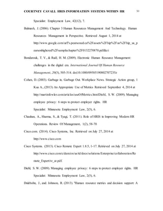 COURTNEY CAVALL HRIS INFORMATION SYSTEMS WITHIN HR 50
Specialist: Employment Law, 42(12), 7.
Bulmash, J. (2006). Chapter 3 Human Resources Management And Technology. Human
Resources Management in Perspective. Retrieved August 1, 2014 at
http://www.google.com/url?s.pearsoned.ca%2Fassets%2Fhip%2Fus%2Fhip_us_p
earsonhighered%2Fsamplechapter%2F0132270870.pdf&ei
Bondarouk, T. V., & Ruël, H. M. (2009). Electronic Human Resource Management:
challenges in the digital era. International Journal Of Human Resource
Management, 20(3), 505-514. doi:10.1080/09585190802707235z
Cohen, D. (2003). Garbage in, Garbage Out. Workplace News. Strategic Action group, 1
Kua A., (2013) An Appropriate Use of Metrics Retrieved September 4, 2014 at
http://martinfowler.com/articles/useOfMetrics.htmlDiehl, S. W. (2009). Managing
employee privacy: 6 steps to protect employer rights. HR
Specialist: Minnesota Employment Law, 2(5), 6.
Chauhan, A., Sharma, S., & Tyagi, T. (2011). Role of HRIS in Improving Modern HR
Operations. Review Of Management, 1(2), 58-70
Cisco.com. (2014). Cisco Systems, Inc. Retrieved on July 27, 2014 at
http://www.cisco.com
Cisco Systems. (2013). Cisco Remote Expert 1.8.5, 1-17. Retrieved on July 27, 2014 at
http://www.cisco.com/c/dam/en/us/td/docs/solutions/Enterprise/collaboration/Re
mote_Expert/re_ar.pdf.
Diehl, S. W. (2009). Managing employee privacy: 6 steps to protect employer rights. HR
Specialist: Minnesota Employment Law, 2(5), 6.
Dulebohn, J., and. Johnson, R. (2013). "Human resource metrics and decision support: A
 