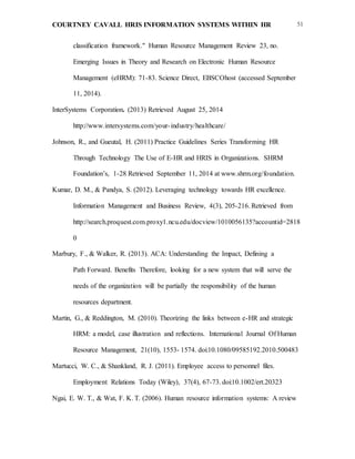 COURTNEY CAVALL HRIS INFORMATION SYSTEMS WITHIN HR 51
classification framework." Human Resource Management Review 23, no.
Emerging Issues in Theory and Research on Electronic Human Resource
Management (eHRM): 71-83. Science Direct, EBSCOhost (accessed September
11, 2014).
InterSystems Corporation. (2013) Retrieved August 25, 2014
http://www.intersystems.com/your-industry/healthcare/
Johnson, R., and Gueutal, H. (2011) Practice Guidelines Series Transforming HR
Through Technology The Use of E-HR and HRIS in Organizations. SHRM
Foundation’s, 1-28 Retrieved September 11, 2014 at www.shrm.org/foundation.
Kumar, D. M., & Pandya, S. (2012). Leveraging technology towards HR excellence.
Information Management and Business Review, 4(3), 205-216. Retrieved from
http://search.proquest.com.proxy1.ncu.edu/docview/1010056135?accountid=2818
0
Marbury, F., & Walker, R. (2013). ACA: Understanding the Impact, Defining a
Path Forward. Benefits Therefore, looking for a new system that will serve the
needs of the organization will be partially the responsibility of the human
resources department.
Martin, G., & Reddington, M. (2010). Theorizing the links between e-HR and strategic
HRM: a model, case illustration and reflections. International Journal Of Human
Resource Management, 21(10), 1553- 1574. doi:10.1080/09585192.2010.500483
Martucci, W. C., & Shankland, R. J. (2011). Employee access to personnel files.
Employment Relations Today (Wiley), 37(4), 67-73. doi:10.1002/ert.20323
Ngai, E. W. T., & Wat, F. K. T. (2006). Human resource information systems: A review
 