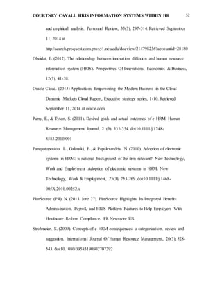 COURTNEY CAVALL HRIS INFORMATION SYSTEMS WITHIN HR 52
and empirical analysis. Personnel Review, 35(3), 297-314. Retrieved September
11, 2014 at
http://search.proquest.com.proxy1.ncu.edu/docview/214798236?accountid=28180
Obeidat, B. (2012). The relationship between innovation diffusion and human resource
information system (HRIS). Perspectives Of Innovations, Economics & Business,
12(3), 41-58.
Oracle Cloud. (2013) Applications Empowering the Modern Business in the Cloud
Dynamic Markets Cloud Report, Executive strategy series, 1-10. Retrieved
September 11, 2014 at oracle.com.
Parry, E., & Tyson, S. (2011). Desired goals and actual outcomes of e-HRM. Human
Resource Management Journal, 21(3), 335-354. doi:10.1111/j.1748-
8583.2010.001
Panayotopoulou, L., Galanaki, E., & Papalexandris, N. (2010). Adoption of electronic
systems in HRM: is national background of the firm relevant? New Technology,
Work and Employment Adoption of electronic systems in HRM. New
Technology, Work & Employment, 25(3), 253-269. doi:10.1111/j.1468-
005X.2010.00252.x
PlanSource (PR), N. (2013, June 27). PlanSource Highlights Its Integrated Benefits
Administration, Payroll, and HRIS Platform Features to Help Employers With
Healthcare Reform Compliance. PR Newswire US.
Strohmeier, S. (2009). Concepts of e-HRM consequences: a categorization, review and
suggestion. International Journal Of Human Resource Management, 20(3), 528-
543. doi:10.1080/09585190802707292
 