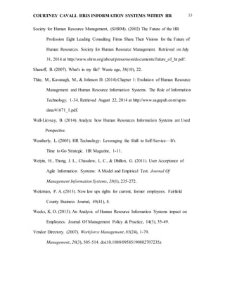 COURTNEY CAVALL HRIS INFORMATION SYSTEMS WITHIN HR 53
Society for Human Resource Management, (SHRM). (2002) The Future of the HR
Profession Eight Leading Consulting Firms Share Their Visions for the Future of
Human Resources. Society for Human Resource Management. Retrieved on July
31, 2014 at http://www.shrm.org/about/pressroom/documents/future_of_hr.pdf.
Shanoff, B. (2007). What's in my file? Waste age, 38(10), 22.
Thite, M., Kavanagh, M., & Johnson D. (2014) Chapter 1: Evolution of Human Resource
Management and Human Resource Information Systems. The Role of Information
Technology. 1-34. Retrieved August 22, 2014 at http://www.sagepub.com/upm-
data/41671_1.pdf.
Wall-Lievsay, B. (2014). Analyze how Human Resources Information Systems are Used
Perspective.
Weatherly, L. (2005). HR Technology: Leveraging the Shift to Self-Service—It's
Time to Go Strategic. HR Magazine, 1-11.
Weiyin, H., Thong, J. L., Chasalow, L. C., & Dhillon, G. (2011). User Acceptance of
Agile Information Systems: A Model and Empirical Test. Journal Of
Management Information Systems, 28(1), 235-272.
Weitzman, P. A. (2013). New law ups rights for current, former employees. Fairfield
County Business Journal, 49(41), 8.
Weeks, K. O. (2013). An Analysis of Human Resource Information Systems impact on
Employees. Journal Of Management Policy & Practice, 14(3), 35-49.
Vendor Directory. (2007). Workforce Management, 85(24), 1-79.
Management, 20(3), 505-514. doi:10.1080/09585190802707235z
 