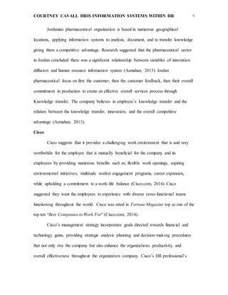 COURTNEY CAVALL HRIS INFORMATION SYSTEMS WITHIN HR 6
Jordanian pharmaceutical organization is based in numerous geographical
locations, applying information systems to analysis, document, and to transfer knowledge
giving them a competitive advantage. Research suggested that the pharmaceutical sector
in Jordan concluded there was a significant relationship between variables of innovation
diffusion and human resource information system (Asmahan, 2013). Jordan
pharmaceutical focus on first the customer, then the customer feedback, then their overall
commitment in production to create an effective overall services process through
Knowledge transfer. The company believes in employee’s knowledge transfer and the
relation between the knowledge transfer, innovation, and the overall competitive
advantage (Asmahan, 2013).
Cisco
Cisco suggests that it provides a challenging work environment that is and very
worthwhile for the employee that is mutually beneficial for the company and its
employees by providing numerous benefits such as; flexible work openings, aspiring
environmental initiatives, multitude worker engagement programs, career expansion,
while upholding a commitment to a work-life balance (Cisco.com, 2014). Cisco
suggested they want the employees to experience with diverse cross-functional teams
functioning throughout the world. Cisco was rated in Fortune Magazine top as one of the
top ten “Best Companies to Work For" (Cisco.com, 2014).
Cisco’s management strategy incorporates goals directed towards financial and
technology gains, providing strategic analysis planning and decision-making procedures
that not only rive the company but also enhance the organizations productivity and
overall effectiveness throughout the organization company. Cisco’s HR professional’s
 