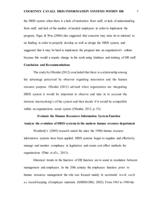 COURTNEY CAVALL HRIS INFORMATION SYSTEMS WITHIN HR 8
the HRIS system when there is a lack of motivation from staff, or lack of understanding
from staff, and lack of the number of needed employees in order to implement the
program. Ngai, & Wat, (2006) also suggested that concerns may arise do to minimal to
no funding in order to properly develop as well as design the HRIS system, and
suggested that it may be hard to implement the program into an organization's culture
because this would a require change in the work using kindness and training of HR staff.
Conclusion and Recommendations
The study by Obeidat (2012) concluded that there is a relationship among
the advantage perceived by observer regarding innovation and the human
resource purpose. Obeidat (2012) advised when organization are integrating
HRIS system it would be important to observe and take in to account the
intrinsic interworking’s of the system and then decide if it would be compatible
within an organizations social system (Obeidat, 2012, p. 53).
Evaluate the Human Resources Information System Function
Analyze the evolution of HRIS systems in the modern human resource department
Weatherly’s (2005) research stated the since the 1980s human resource
information systems have been applied. HRIS systems began to regulate and effectively
manage and monitor compliance in legislation and create cost effect methods for
organizations (Thite et al’s., 2013).
Historical trends in the function of HR function are to assist in resolution between
management and employees. In the 20th century the employees function prior to
human resources management the role was focused mainly in secretarial work such
as record keeping of employee materials (SHRM.ORG, 2002). From 1963 to 1980 the
 