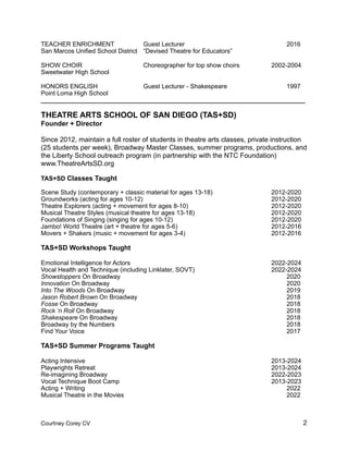 TEACHER ENRICHMENT Guest Lecturer 2016
San Marcos Unified School District “Devised Theatre for Educators”
SHOW CHOIR Choreographer for top show choirs 2002-2004
Sweetwater High School
HONORS ENGLISH Guest Lecturer - Shakespeare 1997
Point Loma High School
____________________________________________________________________________
THEATRE ARTS SCHOOL OF SAN DIEGO (TAS+SD)
Founder + Director
Since 2012, maintain a full roster of students in theatre arts classes, private instruction
(25 students per week), Broadway Master Classes, summer programs, productions, and
the Liberty School outreach program (in partnership with the NTC Foundation)
www.TheatreArtsSD.org
TAS+SD Classes Taught
Scene Study (contemporary + classic material for ages 13-18) 2012-2020
Groundworks (acting for ages 10-12) 2012-2020
Theatre Explorers (acting + movement for ages 8-10) 2012-2020
Musical Theatre Styles (musical theatre for ages 13-18) 2012-2020
Foundations of Singing (singing for ages 10-12) 2012-2020
Jambo! World Theatre (art + theatre for ages 5-6) 2012-2016
Movers + Shakers (music + movement for ages 3-4) 2012-2016
TAS+SD Workshops Taught
Emotional Intelligence for Actors 2022-2024
Vocal Health and Technique (including Linklater, SOVT) 2022-2024
Showstoppers On Broadway 2020
Innovation On Broadway 2020
Into The Woods On Broadway 2019
Jason Robert Brown On Broadway 2018
Fosse On Broadway 2018
Rock ‘n Roll On Broadway 2018
Shakespeare On Broadway 2018
Broadway by the Numbers 2018
Find Your Voice 2017
TAS+SD Summer Programs Taught
Acting Intensive 2013-2024
Playwrights Retreat 2013-2024
Re-imagining Broadway 2022-2023
Vocal Technique Boot Camp 2013-2023
Acting + Writing 2022
Musical Theatre in the Movies 2022
Courtney Corey CV 2
 