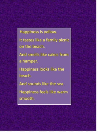                           <br /> Happiness is yellow.It tastes like a family picnic on the beach.And smells like cakes from a hamper.Happiness looks like the beach.And sounds like the sea.Happiness feels like warm smooth.<br />