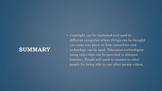 SUMMARY
• Copyright can be explained and used in
different categories where things can be brought
can come into place on how connection and
technology can be used. Education technologies
using video that can be provided to distance
learners. People will need to connect to other
people for being able to use other people videos.
 