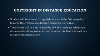 COPYRIGHT IN DISTANCE EDUCATION
• Student will be allowed to copyright laws and the fair use policy
towards the creation of a distance education curriculum.
• The student will be able to describe how the teach act relates to a
distance education curriculum and demonstrate how it is used in a
distance education course
 