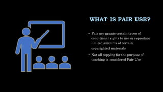 WHAT IS FAIR USE?
• Fair use grants certain types of
conditional rights to use or reproduce
limited amounts of certain
copyrighted materials
• Not all copying for the purpose of
teaching is considered Fair Use
 