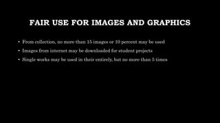 FAIR USE FOR IMAGES AND GRAPHICS
• From collection, no more than 15 images or 10 percent may be used
• Images from internet may be downloaded for student projects
• Single works may be used in their entirely, but no more than 5 times
 